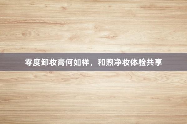 零度卸妆膏何如样，和煦净妆体验共享
