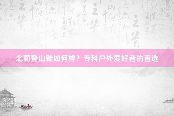 北面登山鞋如何样？专科户外爱好者的首选