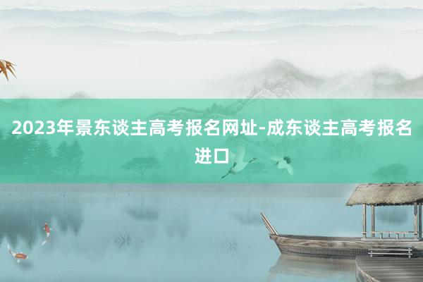 2023年景东谈主高考报名网址-成东谈主高考报名进口