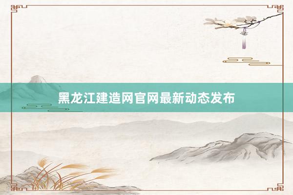黑龙江建造网官网最新动态发布