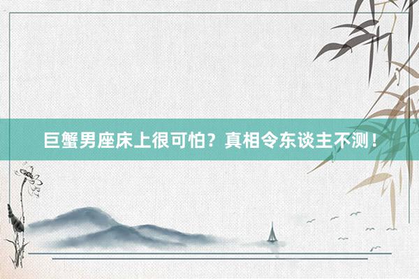 巨蟹男座床上很可怕？真相令东谈主不测！