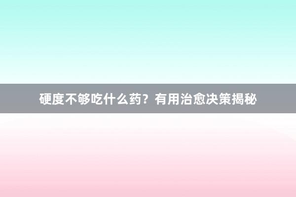 硬度不够吃什么药？有用治愈决策揭秘