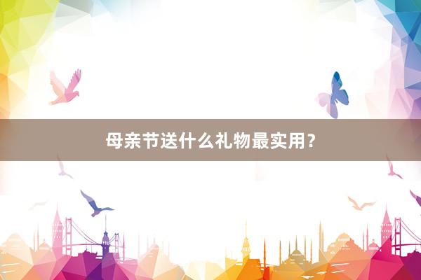 母亲节送什么礼物最实用？